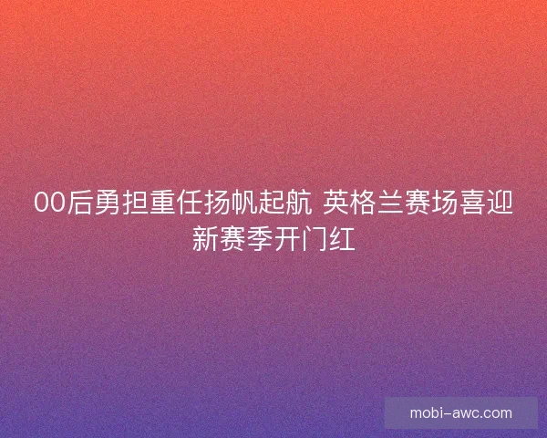 00后勇担重任扬帆起航 英格兰赛场喜迎新赛季开门红
